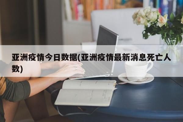亚洲疫情今日数据(亚洲疫情最新消息死亡人数)