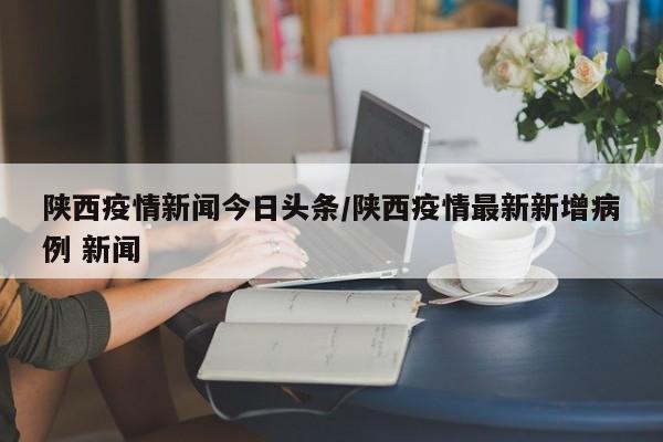 陕西疫情新闻今日头条/陕西疫情最新新增病例 新闻