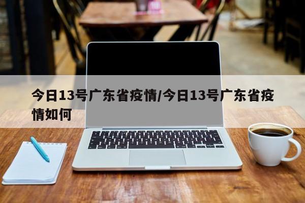 今日13号广东省疫情/今日13号广东省疫情如何