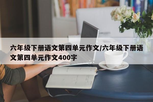 六年级下册语文第四单元作文/六年级下册语文第四单元作文400字