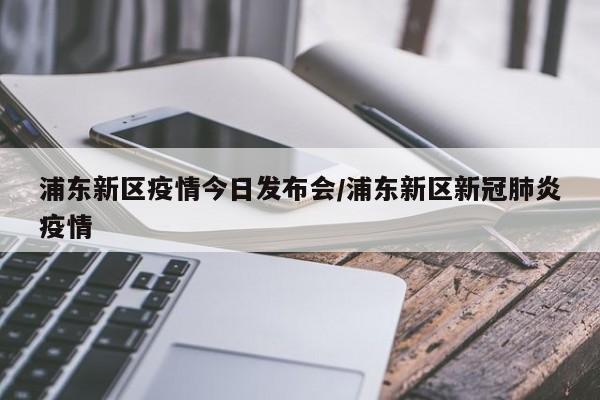 浦东新区疫情今日发布会/浦东新区新冠肺炎疫情